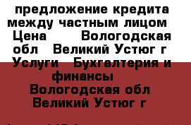 предложение кредита между частным лицом › Цена ­ 1 - Вологодская обл., Великий Устюг г. Услуги » Бухгалтерия и финансы   . Вологодская обл.,Великий Устюг г.